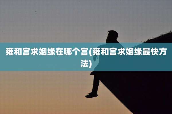 雍和宫求姻缘在哪个宫(雍和宫求姻缘最快方法)