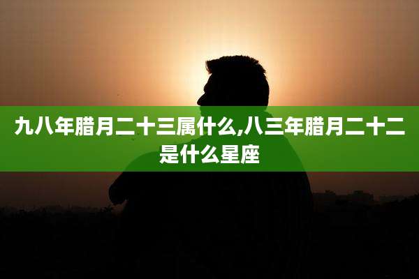 九八年腊月二十三属什么,八三年腊月二十二是什么星座