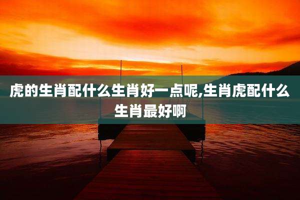 虎的生肖配什么生肖好一点呢,生肖虎配什么生肖最好啊