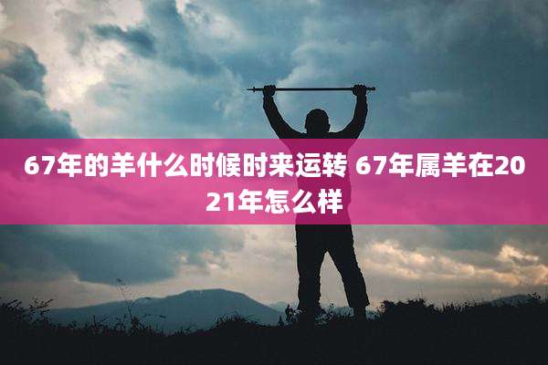 67年的羊什么时候时来运转 67年属羊在2021年怎么样