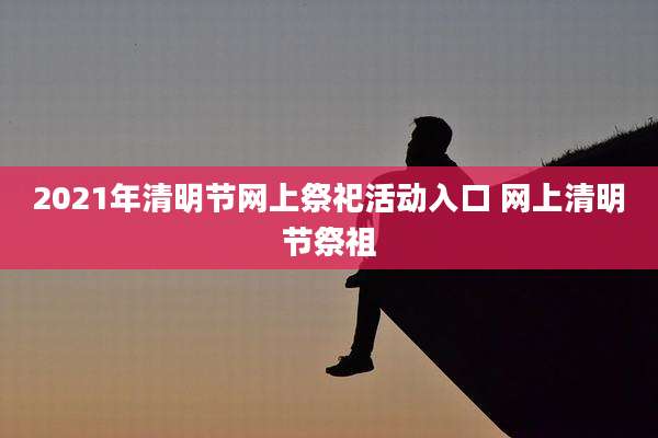 2021年清明节网上祭祀活动入口 网上清明节祭祖