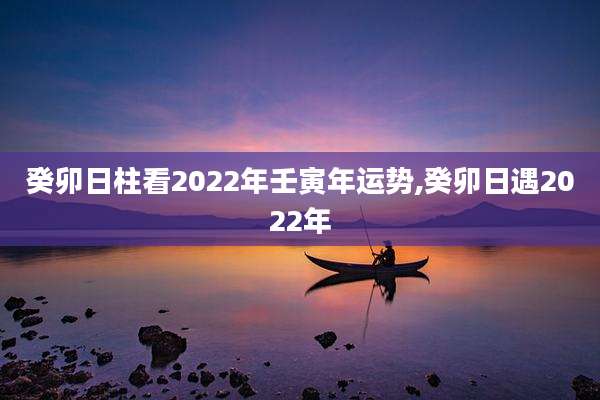 癸卯日柱看2022年壬寅年运势,癸卯日遇2022年
