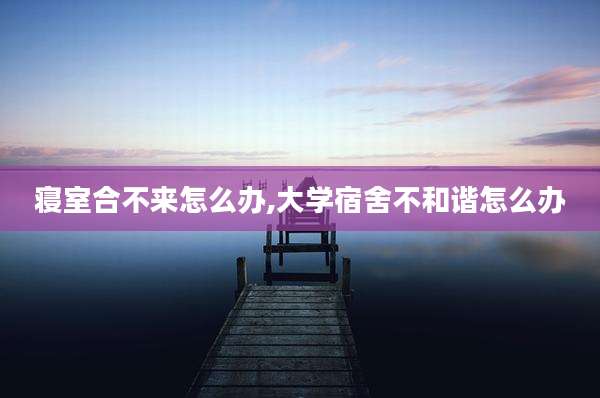 寝室合不来怎么办,大学宿舍不和谐怎么办