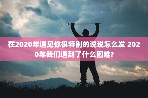 在2020年遇见你很特别的说说怎么发 2020年我们遇到了什么困难?