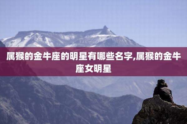 属猴的金牛座的明星有哪些名字,属猴的金牛座女明星