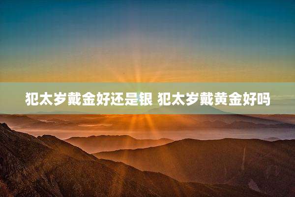 犯太岁戴金好还是银 犯太岁戴黄金好吗