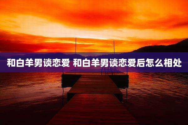 和白羊男谈恋爱 和白羊男谈恋爱后怎么相处