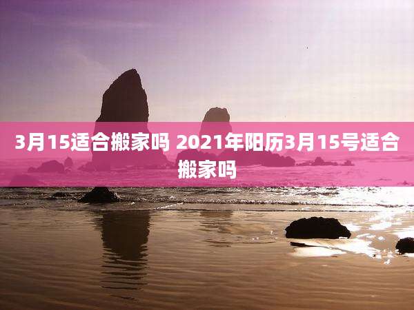 3月15适合搬家吗 2021年阳历3月15号适合搬家吗