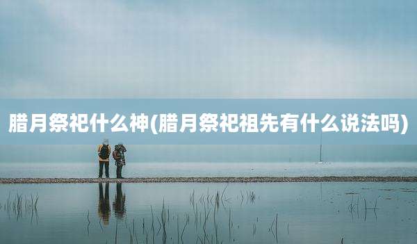 腊月祭祀什么神(腊月祭祀祖先有什么说法吗)