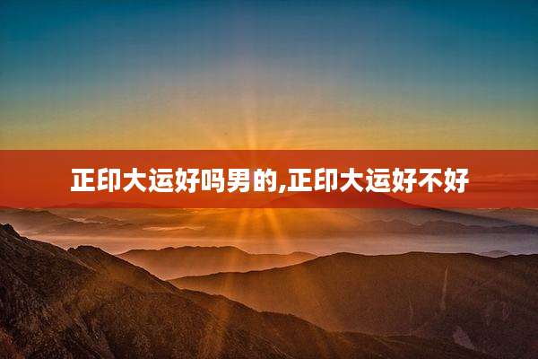 正印大运好吗男的,正印大运好不好