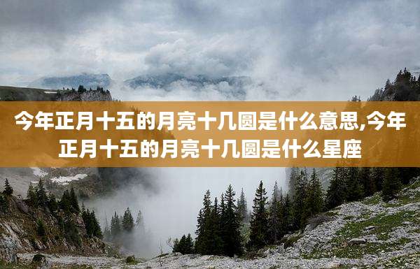 今年正月十五的月亮十几圆是什么意思,今年正月十五的月亮十几圆是什么星座