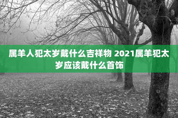 属羊人犯太岁戴什么吉祥物 2021属羊犯太岁应该戴什么首饰