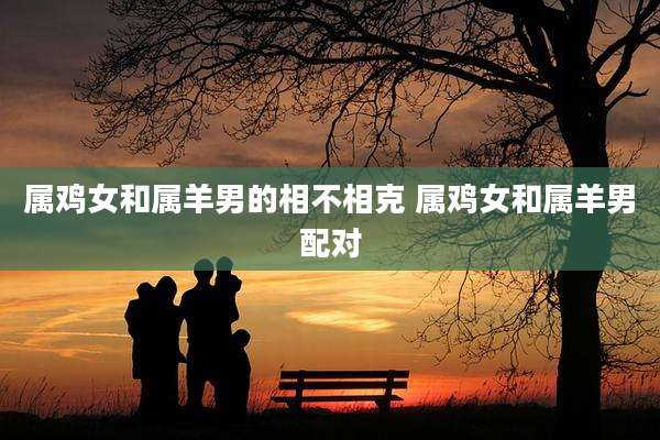 属鸡女和属羊男的相不相克 属鸡女和属羊男配对