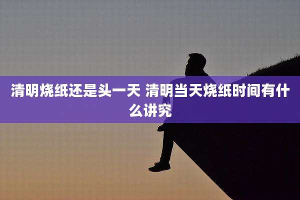 清明烧纸还是头一天 清明当天烧纸时间有什么讲究