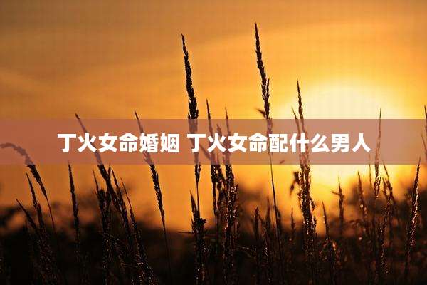 丁火女命婚姻 丁火女命配什么男人