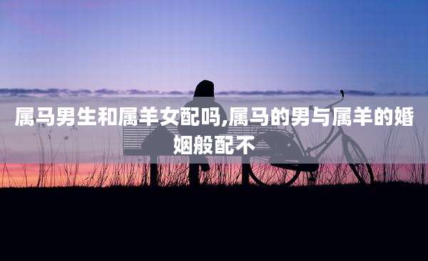 属马男生和属羊女配吗,属马的男与属羊的婚姻般配不