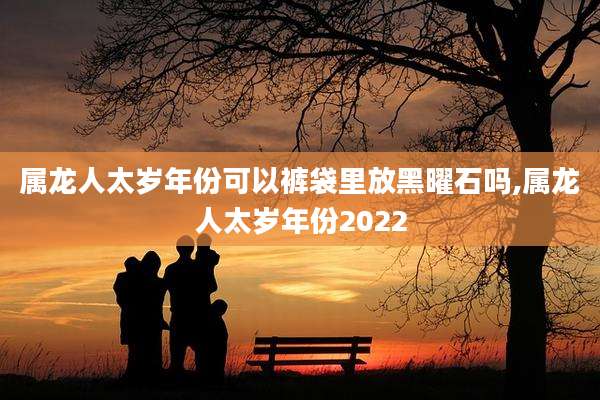 属龙人太岁年份可以裤袋里放黑曜石吗,属龙人太岁年份2022