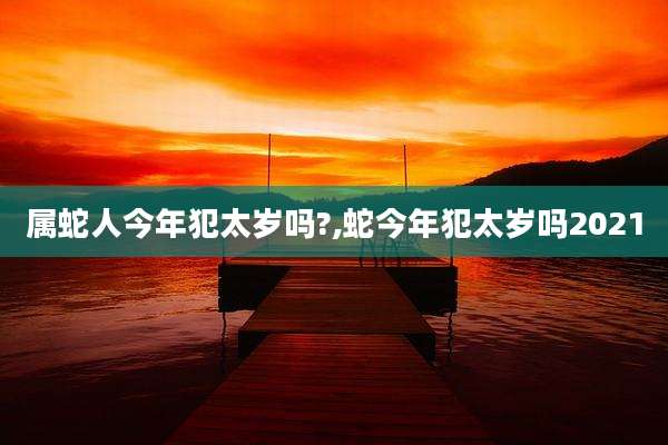 属蛇人今年犯太岁吗?,蛇今年犯太岁吗2021