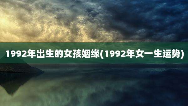 1992年出生的女孩姻缘(1992年女一生运势)