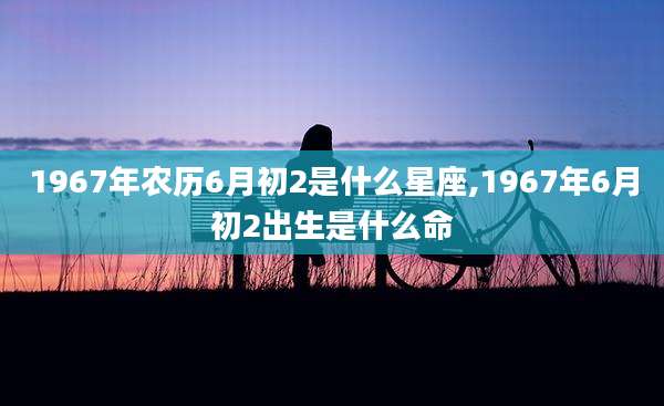 1967年农历6月初2是什么星座,1967年6月初2出生是什么命