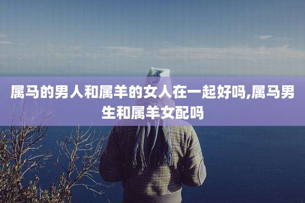 属马的男人和属羊的女人在一起好吗,属马男生和属羊女配吗