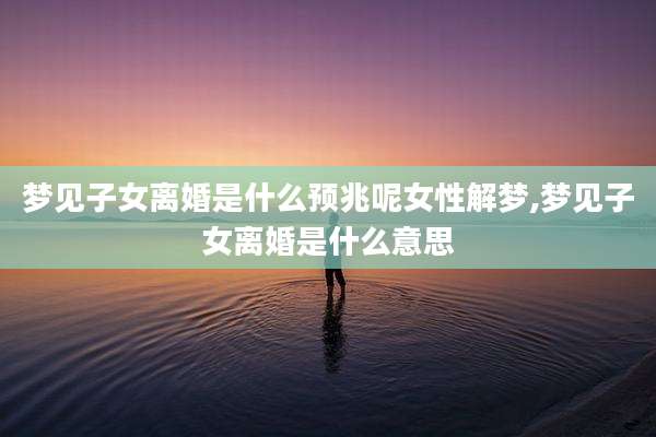 梦见子女离婚是什么预兆呢女性解梦,梦见子女离婚是什么意思