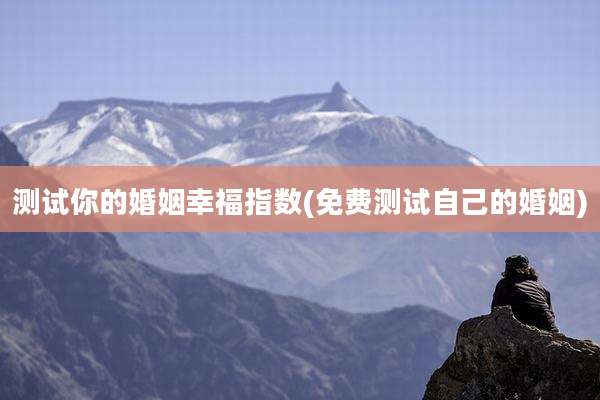 测试你的婚姻幸福指数(免费测试自己的婚姻)