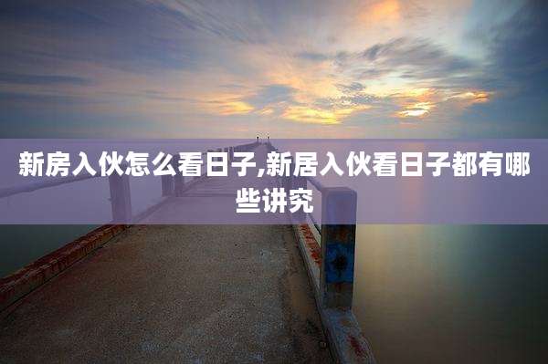新房入伙怎么看日子,新居入伙看日子都有哪些讲究