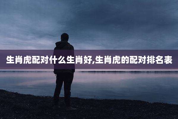 生肖虎配对什么生肖好,生肖虎的配对排名表