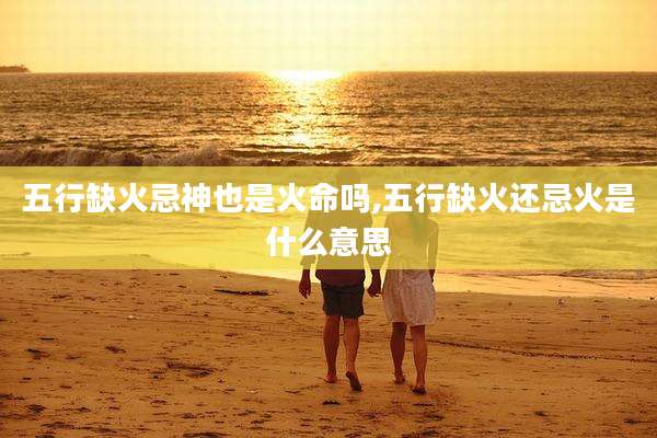 五行缺火忌神也是火命吗,五行缺火还忌火是什么意思