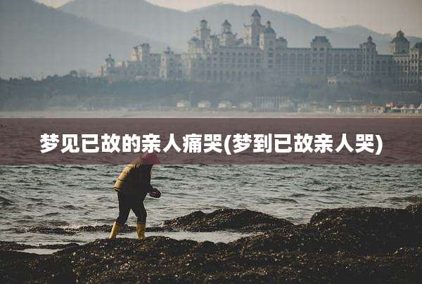梦见已故的亲人痛哭(梦到已故亲人哭)