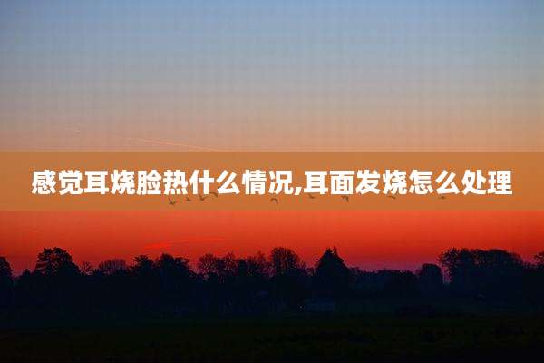 感觉耳烧脸热什么情况,耳面发烧怎么处理