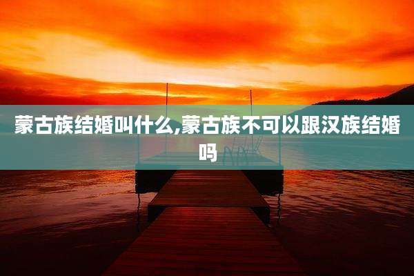 蒙古族结婚叫什么,蒙古族不可以跟汉族结婚吗