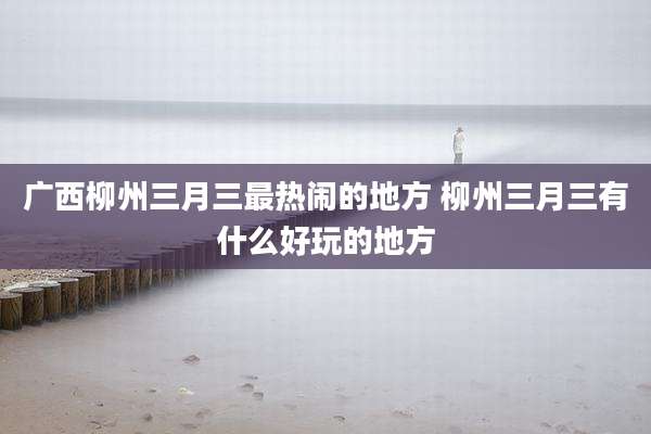 广西柳州三月三最热闹的地方 柳州三月三有什么好玩的地方