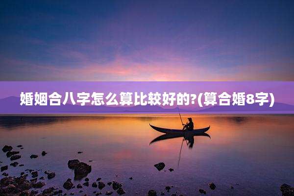 婚姻合八字怎么算比较好的?(算合婚8字)