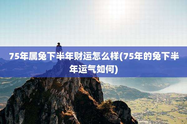 75年属兔下半年财运怎么样(75年的兔下半年运气如何)
