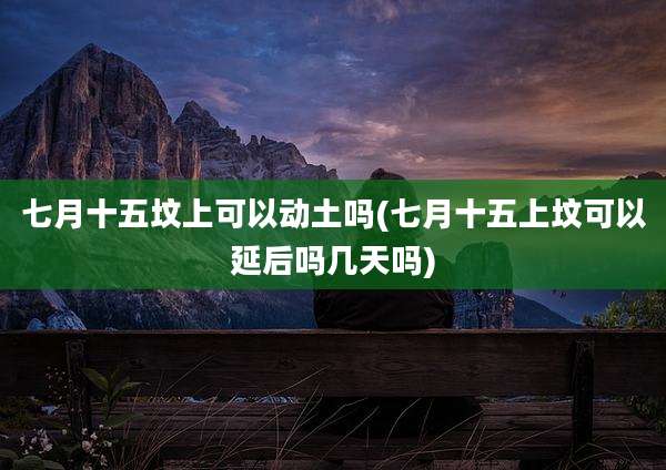 七月十五坟上可以动土吗(七月十五上坟可以延后吗几天吗)