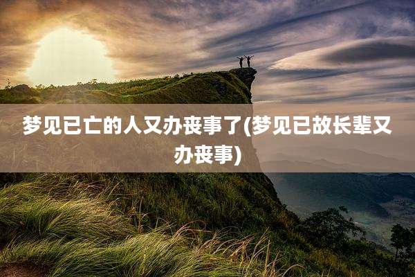 梦见已亡的人又办丧事了(梦见已故长辈又办丧事)