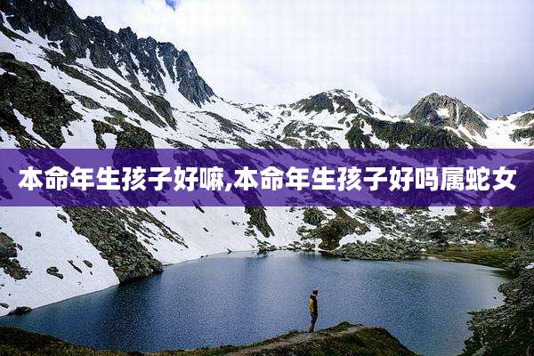 本命年生孩子好嘛,本命年生孩子好吗属蛇女