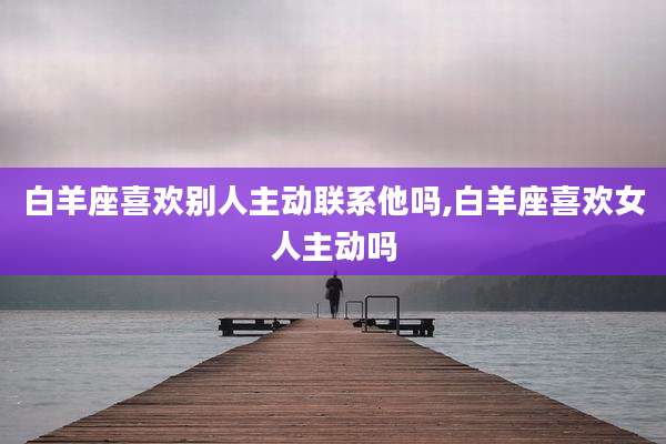 白羊座喜欢别人主动联系他吗,白羊座喜欢女人主动吗