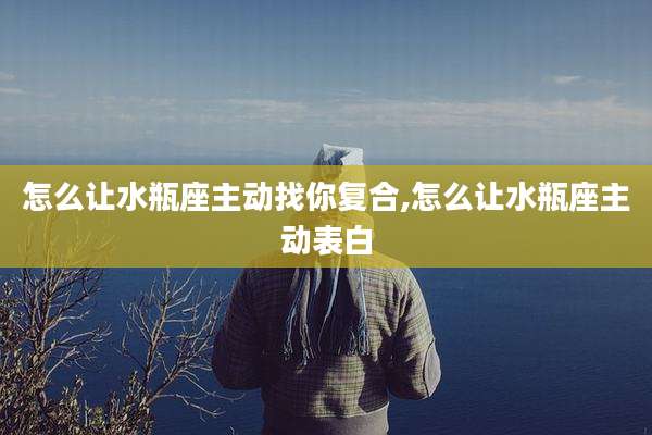 怎么让水瓶座主动找你复合,怎么让水瓶座主动表白
