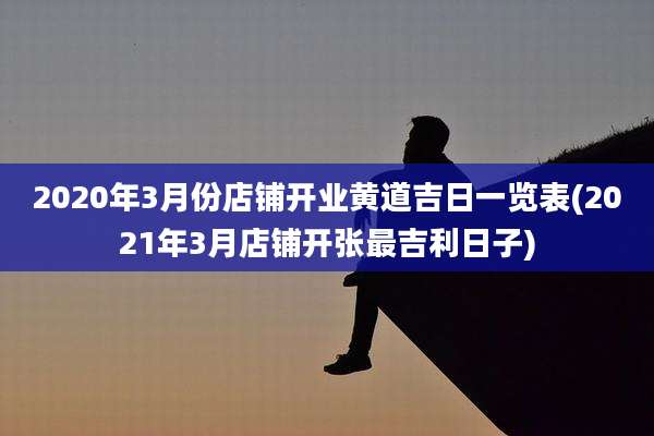 2020年3月份店铺开业黄道吉日一览表(2021年3月店铺开张最吉利日子)