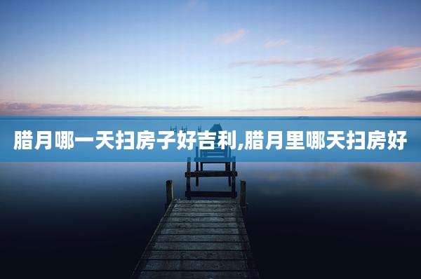 腊月哪一天扫房子好吉利,腊月里哪天扫房好