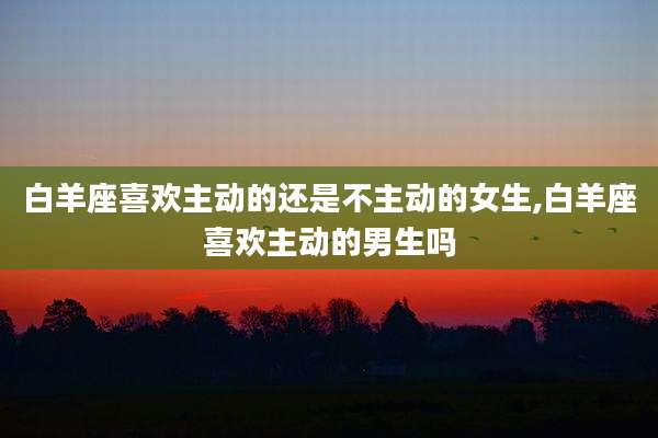 白羊座喜欢主动的还是不主动的女生,白羊座喜欢主动的男生吗