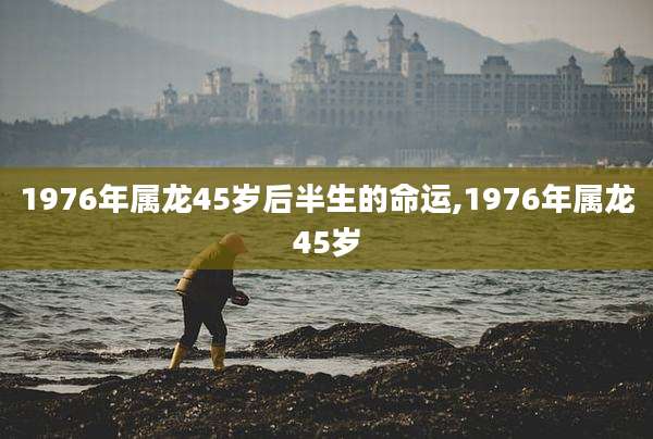 1976年属龙45岁后半生的命运,1976年属龙45岁