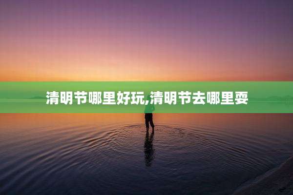 清明节哪里好玩,清明节去哪里耍
