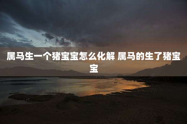 属马生一个猪宝宝怎么化解 属马的生了猪宝宝