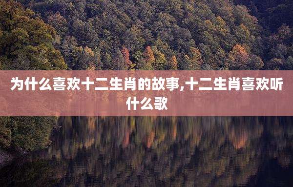 为什么喜欢十二生肖的故事,十二生肖喜欢听什么歌