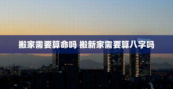 搬家需要算命吗 搬新家需要算八字吗