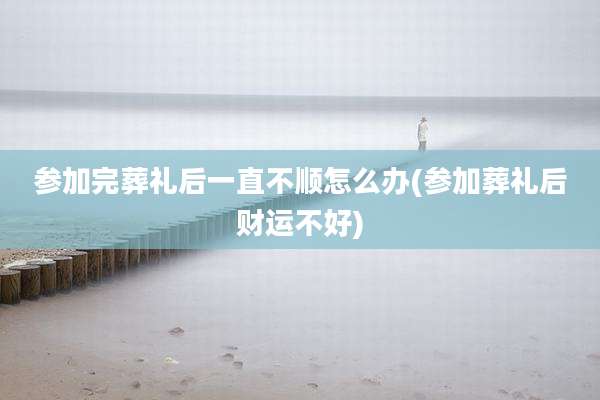 参加完葬礼后一直不顺怎么办(参加葬礼后财运不好)